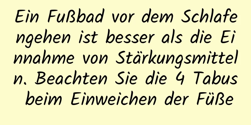 Ein Fußbad vor dem Schlafengehen ist besser als die Einnahme von Stärkungsmitteln. Beachten Sie die 4 Tabus beim Einweichen der Füße