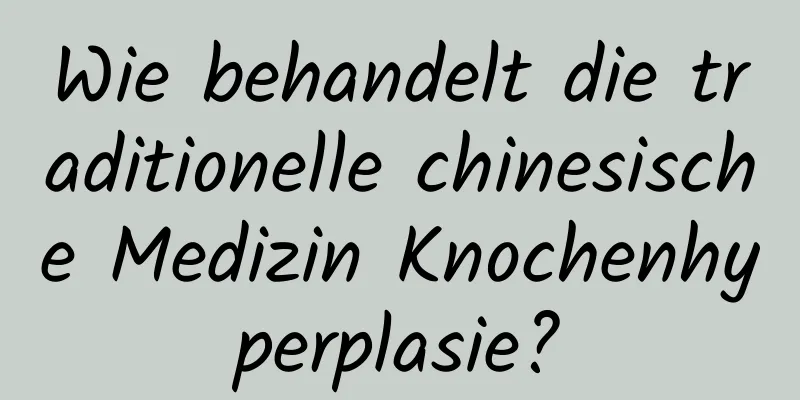 Wie behandelt die traditionelle chinesische Medizin Knochenhyperplasie?