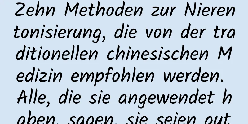 Zehn Methoden zur Nierentonisierung, die von der traditionellen chinesischen Medizin empfohlen werden. Alle, die sie angewendet haben, sagen, sie seien gut