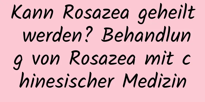 Kann Rosazea geheilt werden? Behandlung von Rosazea mit chinesischer Medizin