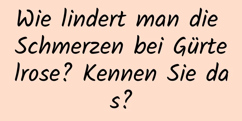 Wie lindert man die Schmerzen bei Gürtelrose? Kennen Sie das?