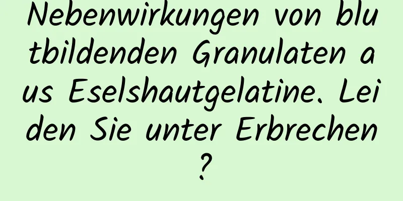 Nebenwirkungen von blutbildenden Granulaten aus Eselshautgelatine. Leiden Sie unter Erbrechen?