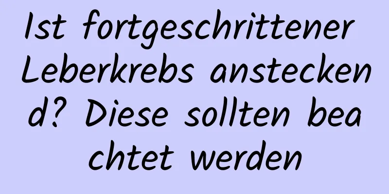 Ist fortgeschrittener Leberkrebs ansteckend? Diese sollten beachtet werden