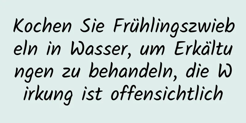 Kochen Sie Frühlingszwiebeln in Wasser, um Erkältungen zu behandeln, die Wirkung ist offensichtlich