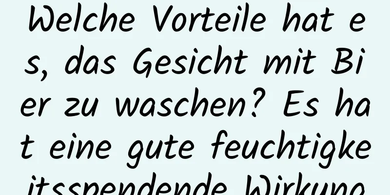 Welche Vorteile hat es, das Gesicht mit Bier zu waschen? Es hat eine gute feuchtigkeitsspendende Wirkung