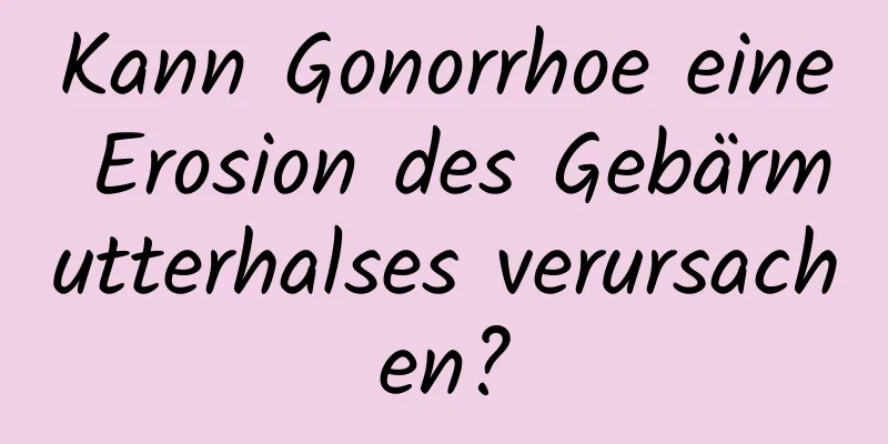 Kann Gonorrhoe eine Erosion des Gebärmutterhalses verursachen?