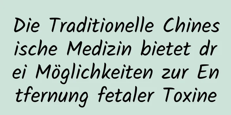 Die Traditionelle Chinesische Medizin bietet drei Möglichkeiten zur Entfernung fetaler Toxine