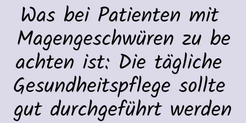 Was bei Patienten mit Magengeschwüren zu beachten ist: Die tägliche Gesundheitspflege sollte gut durchgeführt werden