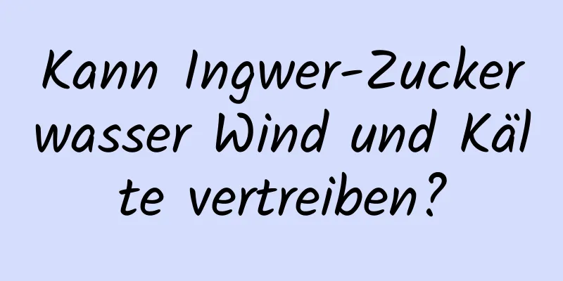 Kann Ingwer-Zuckerwasser Wind und Kälte vertreiben?