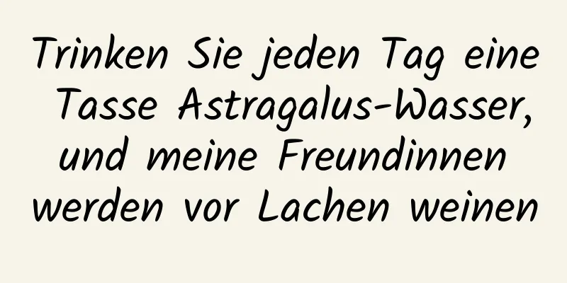 Trinken Sie jeden Tag eine Tasse Astragalus-Wasser, und meine Freundinnen werden vor Lachen weinen