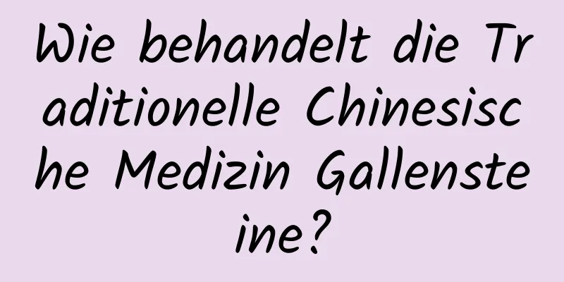 Wie behandelt die Traditionelle Chinesische Medizin Gallensteine?