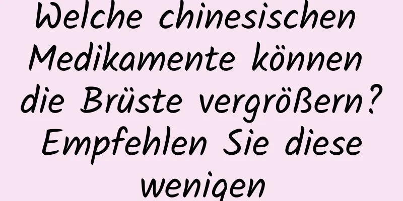 Welche chinesischen Medikamente können die Brüste vergrößern? Empfehlen Sie diese wenigen