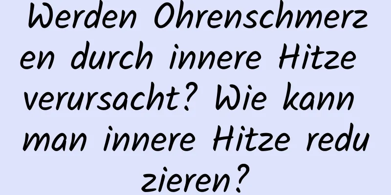 Werden Ohrenschmerzen durch innere Hitze verursacht? Wie kann man innere Hitze reduzieren?