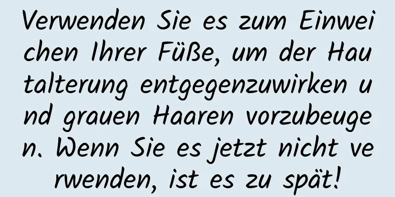 Verwenden Sie es zum Einweichen Ihrer Füße, um der Hautalterung entgegenzuwirken und grauen Haaren vorzubeugen. Wenn Sie es jetzt nicht verwenden, ist es zu spät!