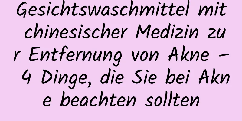 Gesichtswaschmittel mit chinesischer Medizin zur Entfernung von Akne – 4 Dinge, die Sie bei Akne beachten sollten