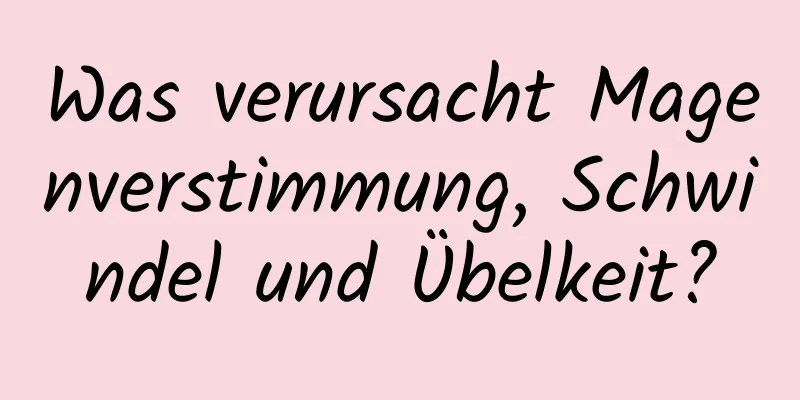 Was verursacht Magenverstimmung, Schwindel und Übelkeit?