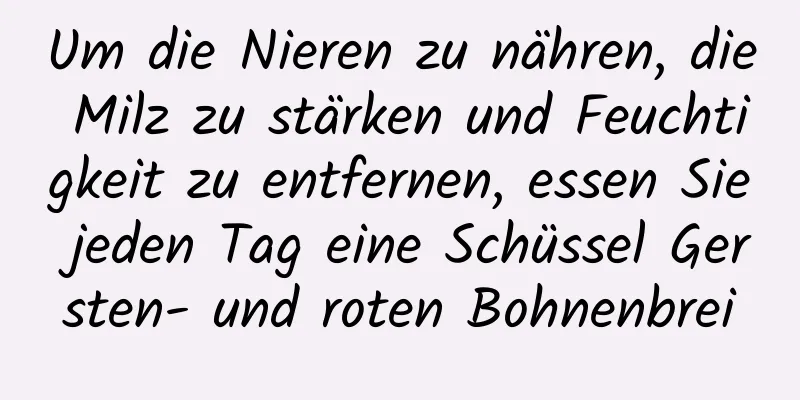 Um die Nieren zu nähren, die Milz zu stärken und Feuchtigkeit zu entfernen, essen Sie jeden Tag eine Schüssel Gersten- und roten Bohnenbrei