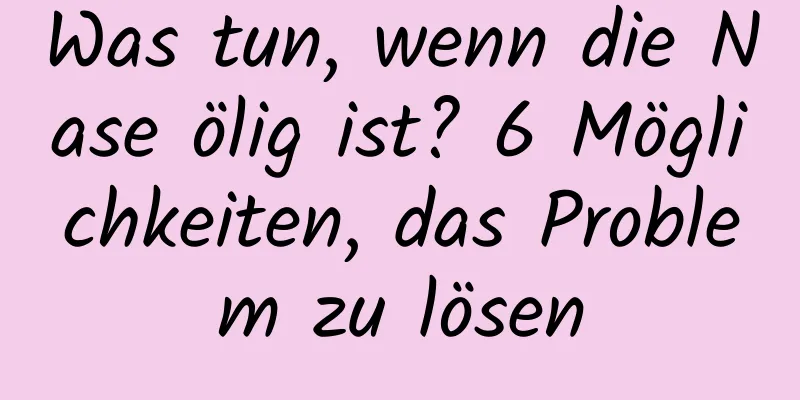 Was tun, wenn die Nase ölig ist? 6 Möglichkeiten, das Problem zu lösen