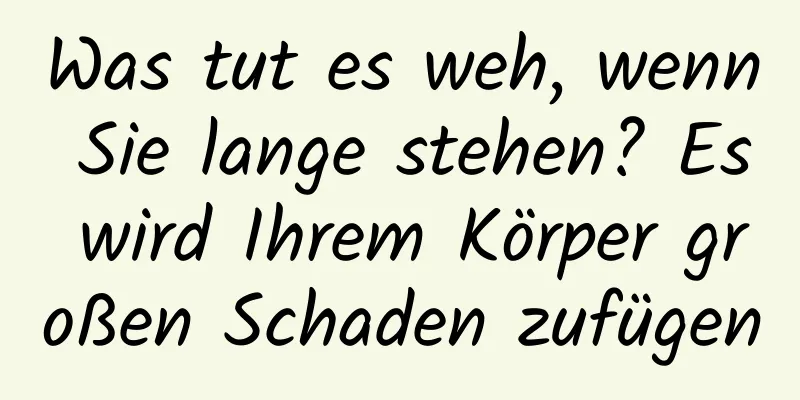 Was tut es weh, wenn Sie lange stehen? Es wird Ihrem Körper großen Schaden zufügen