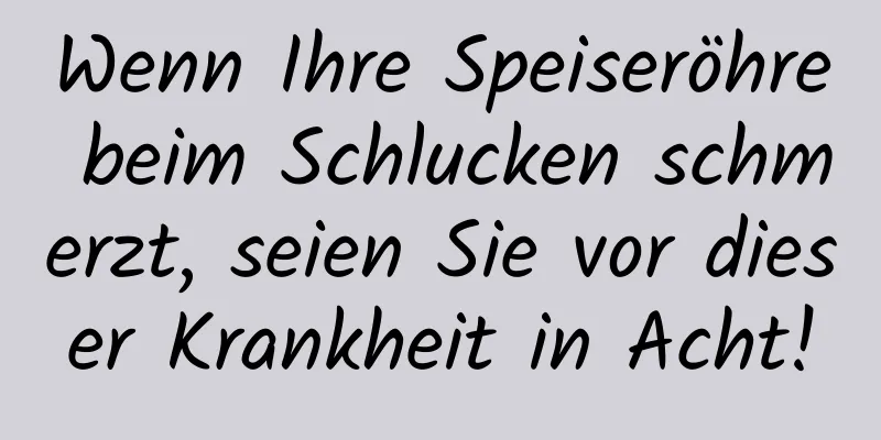 Wenn Ihre Speiseröhre beim Schlucken schmerzt, seien Sie vor dieser Krankheit in Acht!