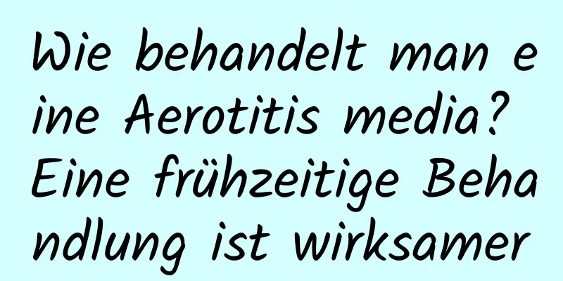 Wie behandelt man eine Aerotitis media? Eine frühzeitige Behandlung ist wirksamer