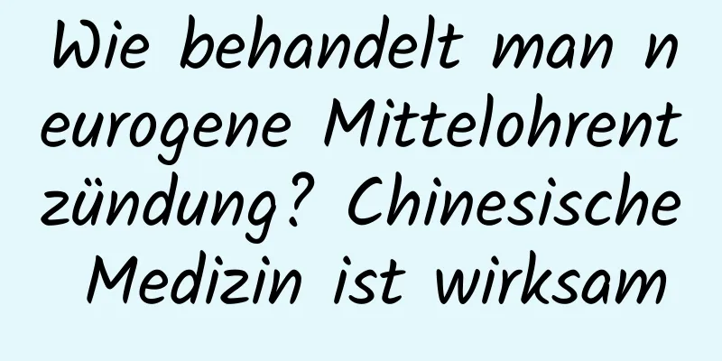 Wie behandelt man neurogene Mittelohrentzündung? Chinesische Medizin ist wirksam