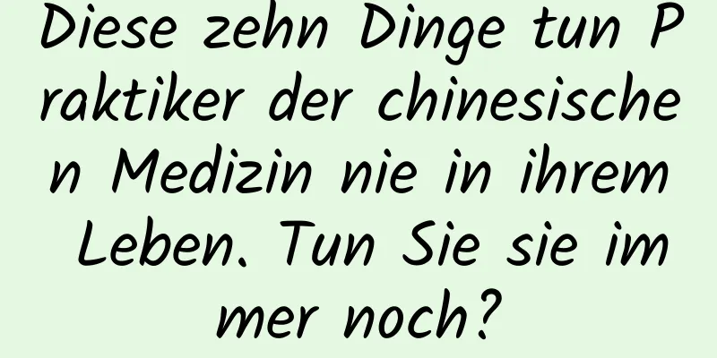 Diese zehn Dinge tun Praktiker der chinesischen Medizin nie in ihrem Leben. Tun Sie sie immer noch?