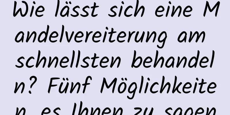 Wie lässt sich eine Mandelvereiterung am schnellsten behandeln? Fünf Möglichkeiten, es Ihnen zu sagen