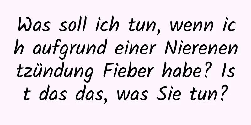 Was soll ich tun, wenn ich aufgrund einer Nierenentzündung Fieber habe? Ist das das, was Sie tun?