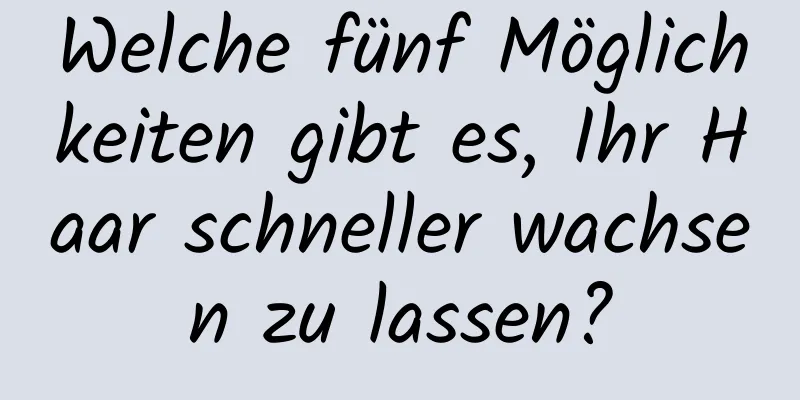 Welche fünf Möglichkeiten gibt es, Ihr Haar schneller wachsen zu lassen?