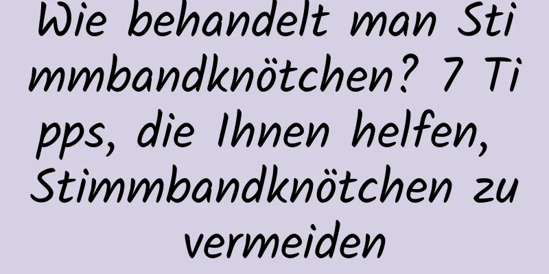 Wie behandelt man Stimmbandknötchen? 7 Tipps, die Ihnen helfen, Stimmbandknötchen zu vermeiden