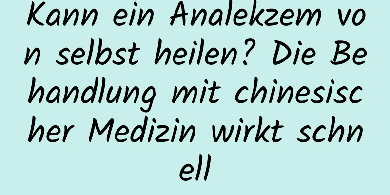 Kann ein Analekzem von selbst heilen? Die Behandlung mit chinesischer Medizin wirkt schnell