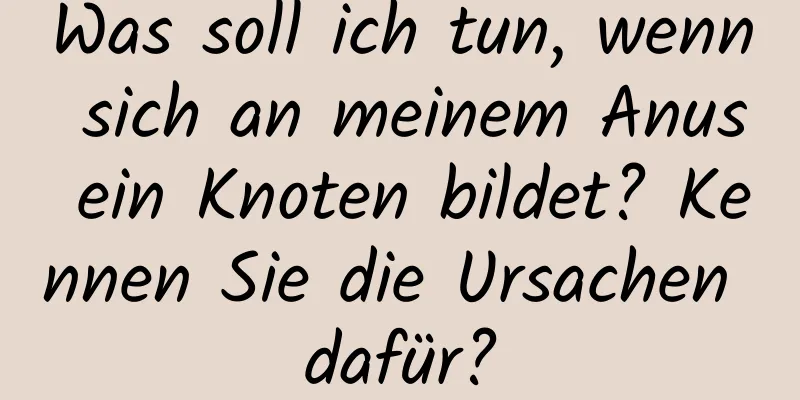 Was soll ich tun, wenn sich an meinem Anus ein Knoten bildet? Kennen Sie die Ursachen dafür?