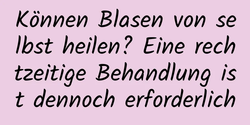 Können Blasen von selbst heilen? Eine rechtzeitige Behandlung ist dennoch erforderlich