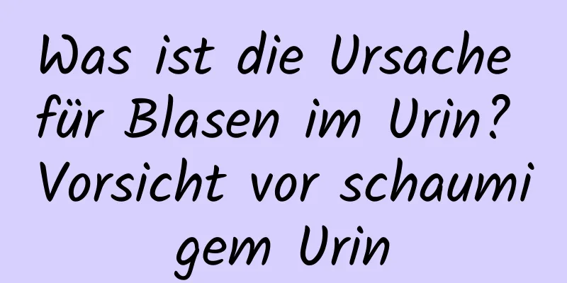 Was ist die Ursache für Blasen im Urin? Vorsicht vor schaumigem Urin