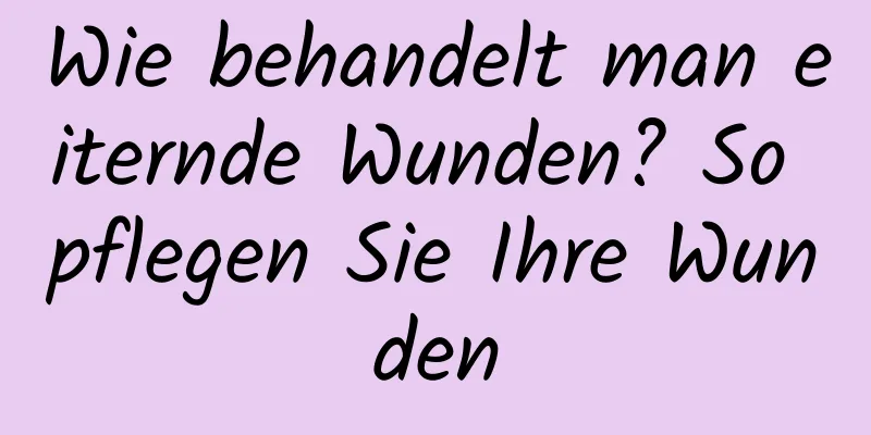 Wie behandelt man eiternde Wunden? So pflegen Sie Ihre Wunden