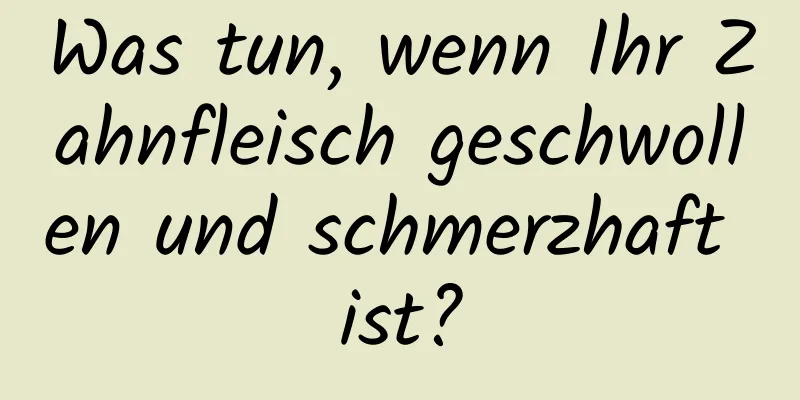 Was tun, wenn Ihr Zahnfleisch geschwollen und schmerzhaft ist?