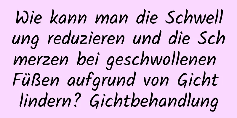 Wie kann man die Schwellung reduzieren und die Schmerzen bei geschwollenen Füßen aufgrund von Gicht lindern? Gichtbehandlung