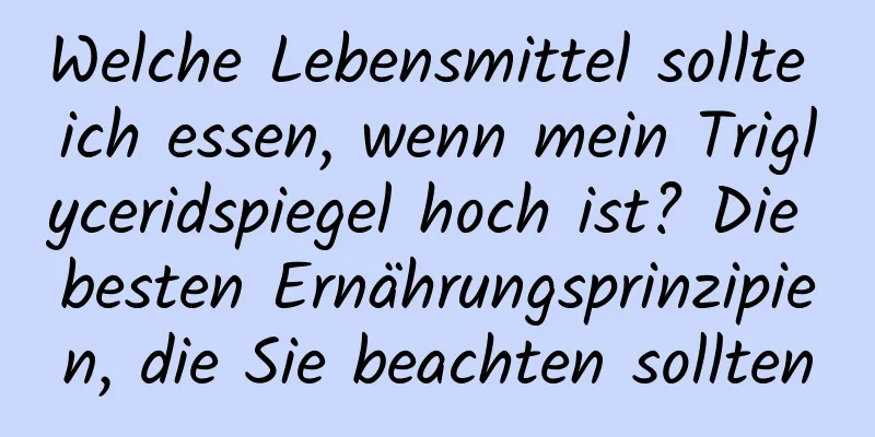 Welche Lebensmittel sollte ich essen, wenn mein Triglyceridspiegel hoch ist? Die besten Ernährungsprinzipien, die Sie beachten sollten