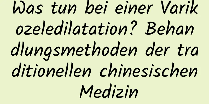 Was tun bei einer Varikozeledilatation? Behandlungsmethoden der traditionellen chinesischen Medizin