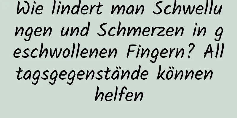 Wie lindert man Schwellungen und Schmerzen in geschwollenen Fingern? Alltagsgegenstände können helfen