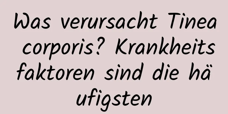 Was verursacht Tinea corporis? Krankheitsfaktoren sind die häufigsten