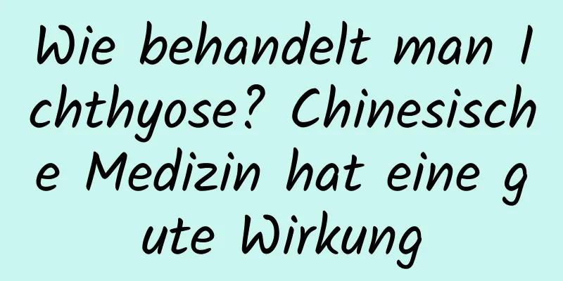 Wie behandelt man Ichthyose? Chinesische Medizin hat eine gute Wirkung