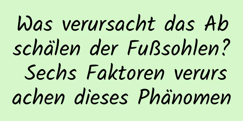 Was verursacht das Abschälen der Fußsohlen? Sechs Faktoren verursachen dieses Phänomen