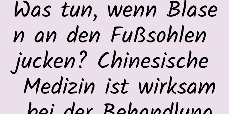 Was tun, wenn Blasen an den Fußsohlen jucken? Chinesische Medizin ist wirksam bei der Behandlung