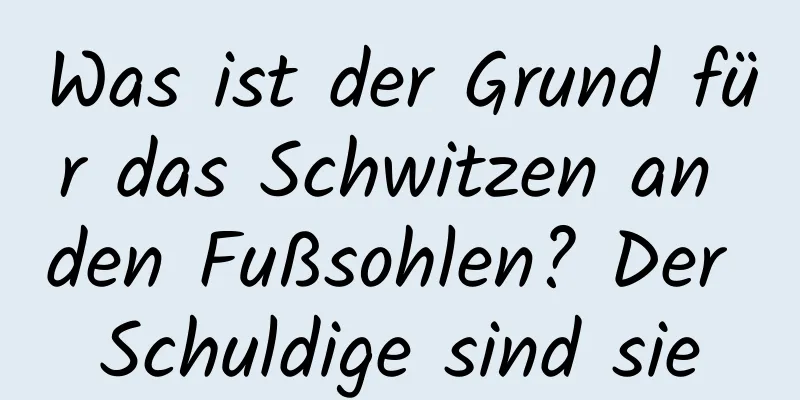 Was ist der Grund für das Schwitzen an den Fußsohlen? Der Schuldige sind sie