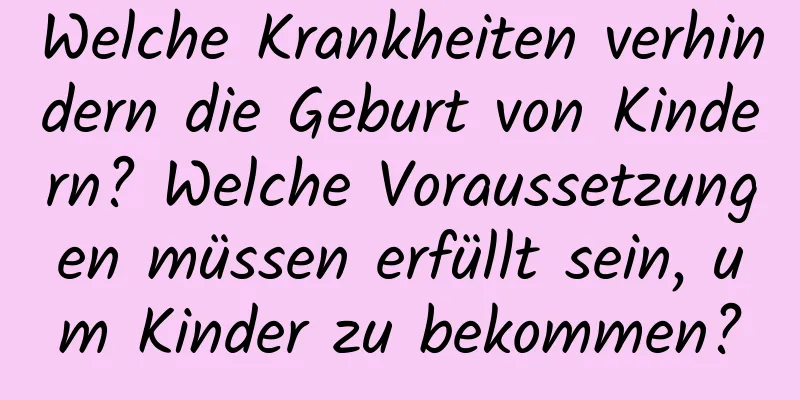 Welche Krankheiten verhindern die Geburt von Kindern? Welche Voraussetzungen müssen erfüllt sein, um Kinder zu bekommen?