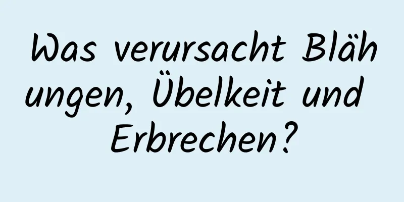 Was verursacht Blähungen, Übelkeit und Erbrechen?