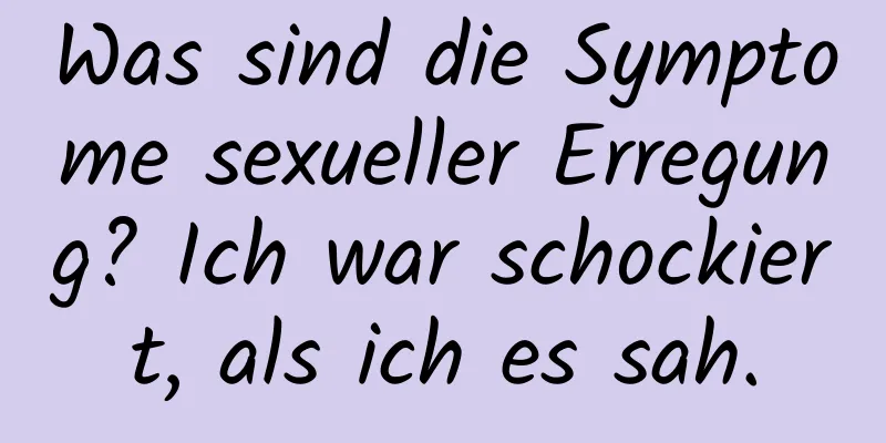 Was sind die Symptome sexueller Erregung? Ich war schockiert, als ich es sah.