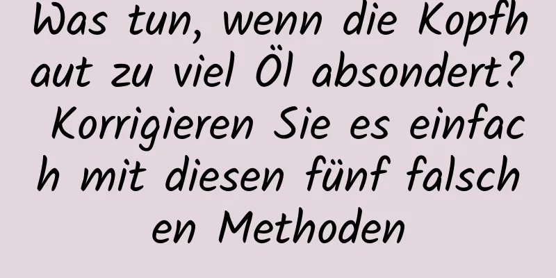 Was tun, wenn die Kopfhaut zu viel Öl absondert? Korrigieren Sie es einfach mit diesen fünf falschen Methoden